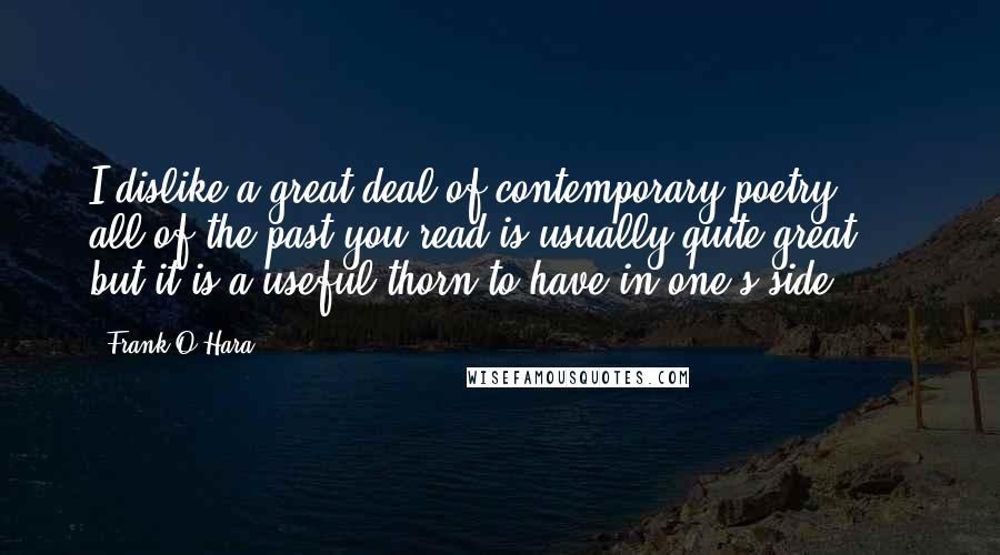 Frank O'Hara Quotes: I dislike a great deal of contemporary poetry  -  all of the past you read is usually quite great  -  but it is a useful thorn to have in one's side.