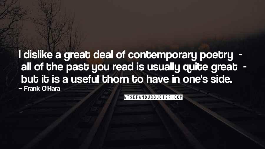 Frank O'Hara Quotes: I dislike a great deal of contemporary poetry  -  all of the past you read is usually quite great  -  but it is a useful thorn to have in one's side.