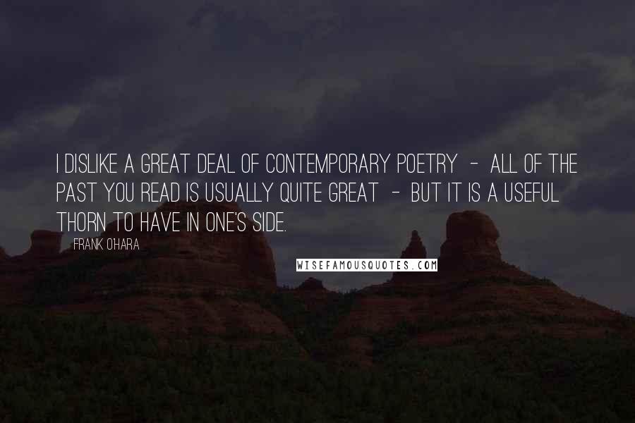 Frank O'Hara Quotes: I dislike a great deal of contemporary poetry  -  all of the past you read is usually quite great  -  but it is a useful thorn to have in one's side.