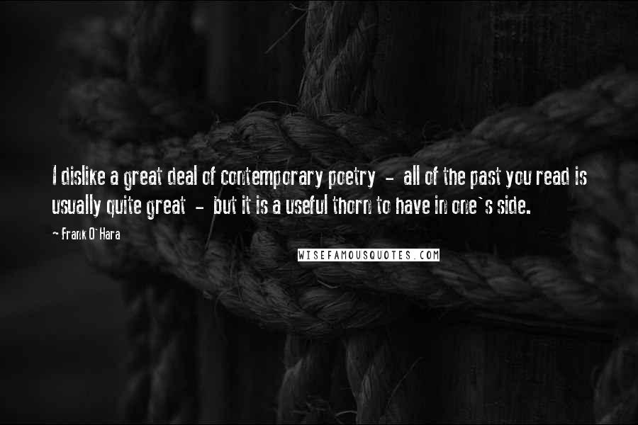 Frank O'Hara Quotes: I dislike a great deal of contemporary poetry  -  all of the past you read is usually quite great  -  but it is a useful thorn to have in one's side.