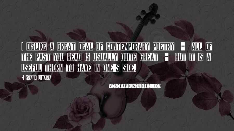 Frank O'Hara Quotes: I dislike a great deal of contemporary poetry  -  all of the past you read is usually quite great  -  but it is a useful thorn to have in one's side.