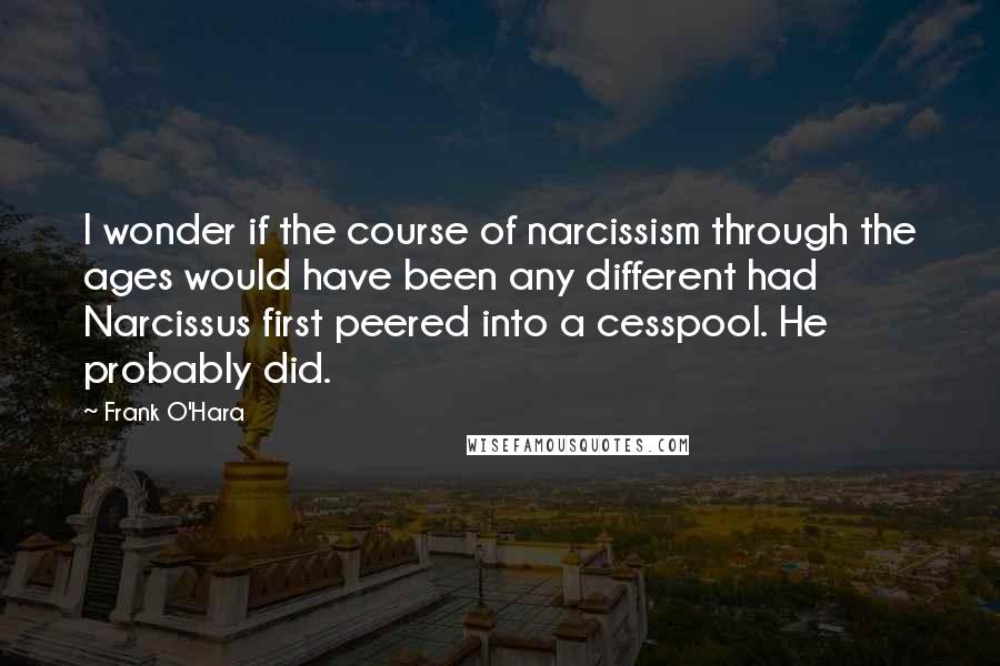 Frank O'Hara Quotes: I wonder if the course of narcissism through the ages would have been any different had Narcissus first peered into a cesspool. He probably did.