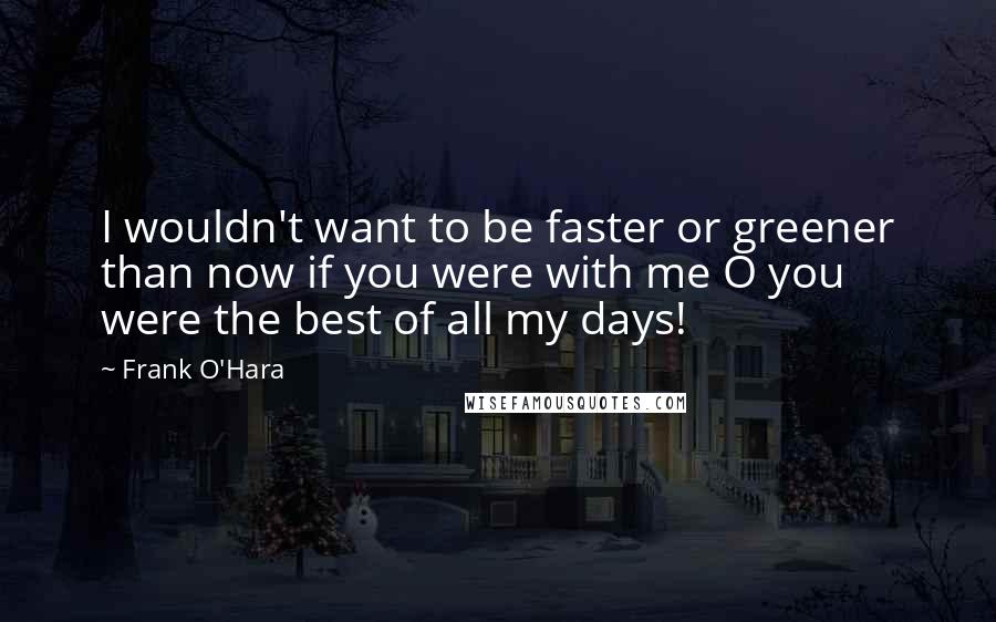 Frank O'Hara Quotes: I wouldn't want to be faster or greener than now if you were with me O you were the best of all my days!