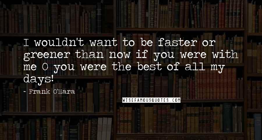 Frank O'Hara Quotes: I wouldn't want to be faster or greener than now if you were with me O you were the best of all my days!