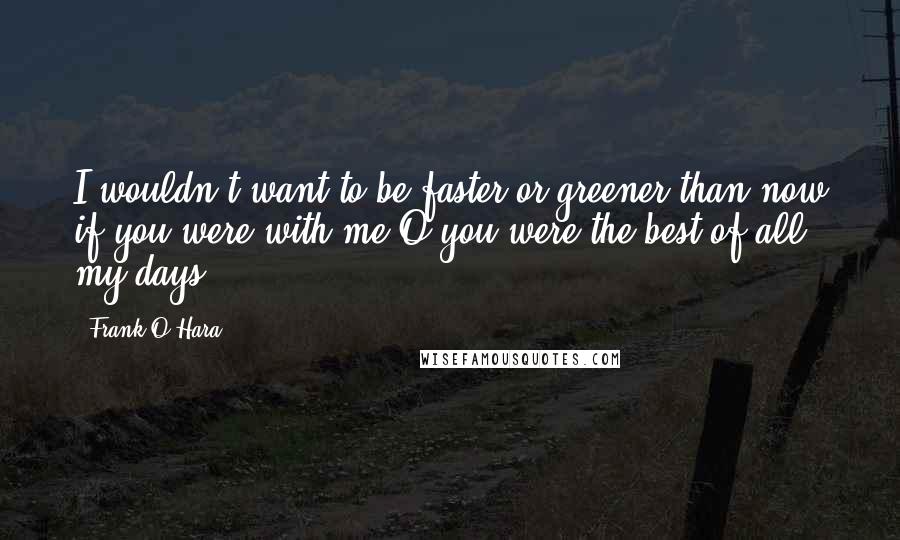 Frank O'Hara Quotes: I wouldn't want to be faster or greener than now if you were with me O you were the best of all my days!