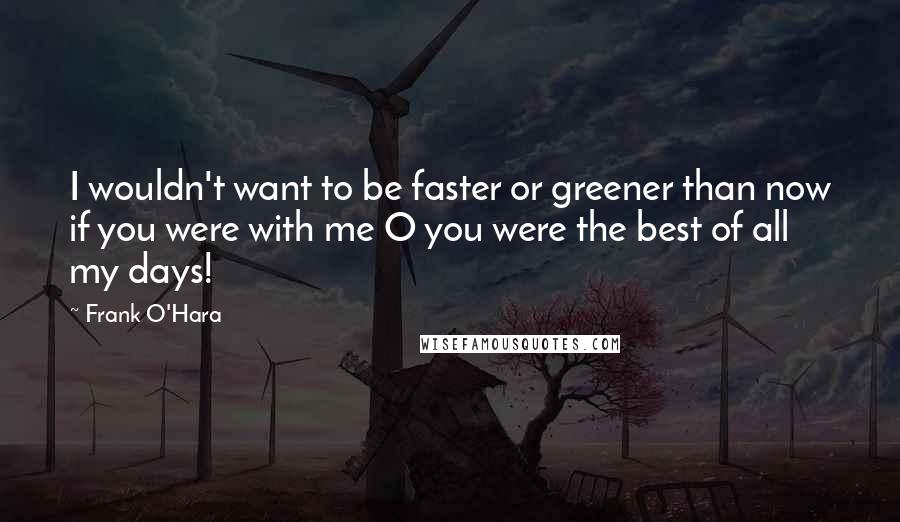 Frank O'Hara Quotes: I wouldn't want to be faster or greener than now if you were with me O you were the best of all my days!