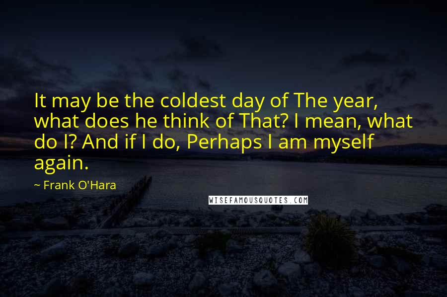 Frank O'Hara Quotes: It may be the coldest day of The year, what does he think of That? I mean, what do I? And if I do, Perhaps I am myself again.