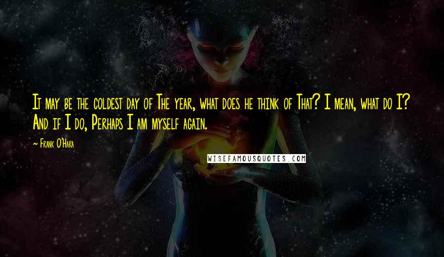 Frank O'Hara Quotes: It may be the coldest day of The year, what does he think of That? I mean, what do I? And if I do, Perhaps I am myself again.