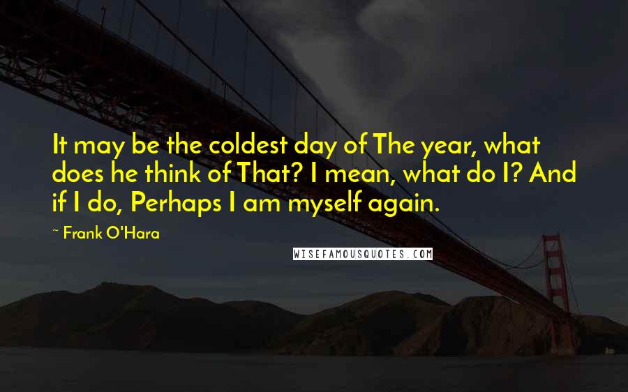 Frank O'Hara Quotes: It may be the coldest day of The year, what does he think of That? I mean, what do I? And if I do, Perhaps I am myself again.