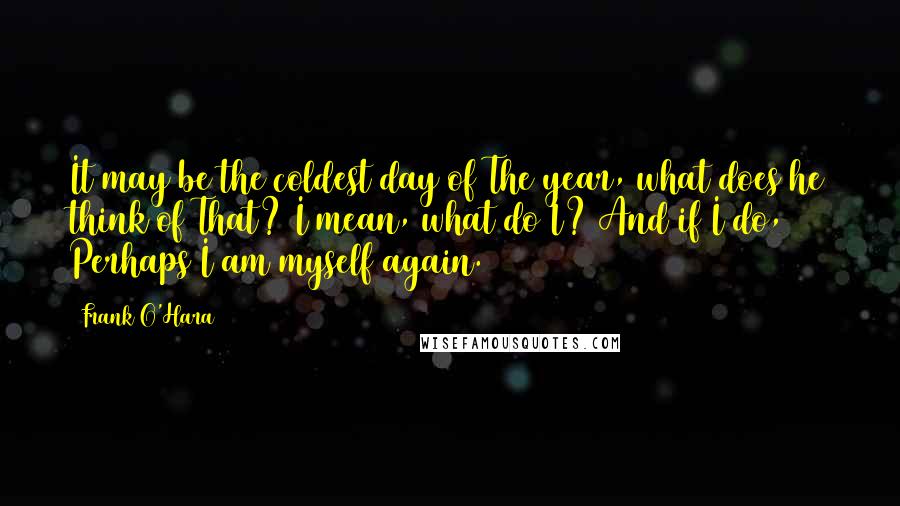 Frank O'Hara Quotes: It may be the coldest day of The year, what does he think of That? I mean, what do I? And if I do, Perhaps I am myself again.