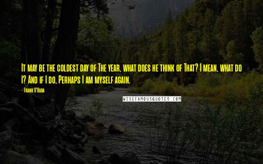 Frank O'Hara Quotes: It may be the coldest day of The year, what does he think of That? I mean, what do I? And if I do, Perhaps I am myself again.