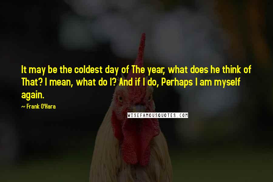 Frank O'Hara Quotes: It may be the coldest day of The year, what does he think of That? I mean, what do I? And if I do, Perhaps I am myself again.