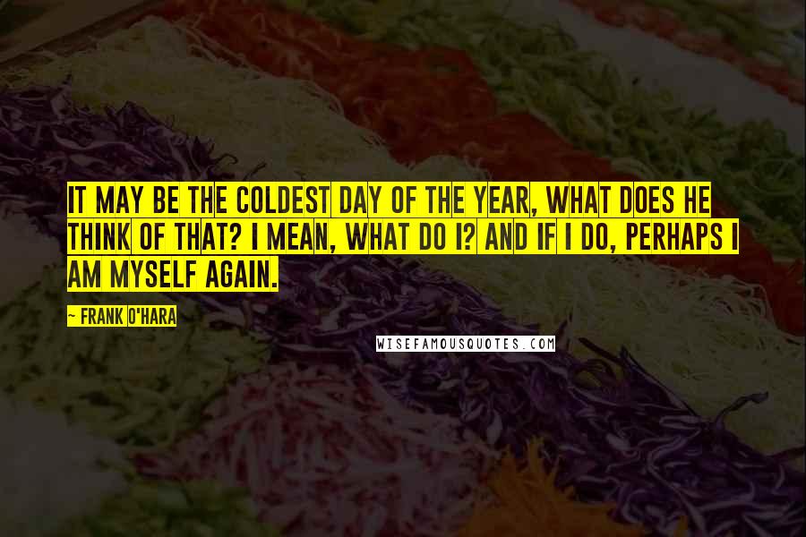 Frank O'Hara Quotes: It may be the coldest day of The year, what does he think of That? I mean, what do I? And if I do, Perhaps I am myself again.