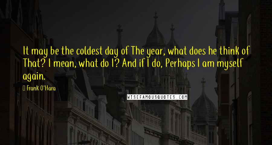 Frank O'Hara Quotes: It may be the coldest day of The year, what does he think of That? I mean, what do I? And if I do, Perhaps I am myself again.