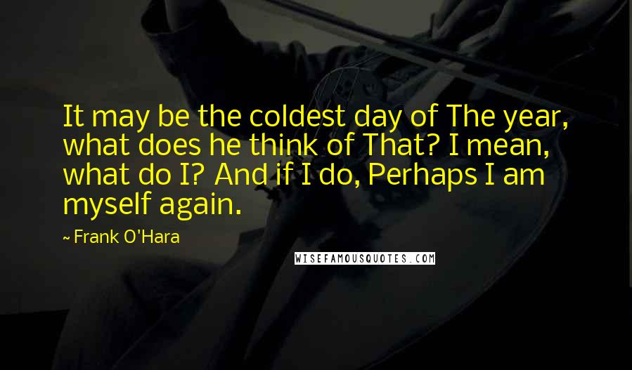 Frank O'Hara Quotes: It may be the coldest day of The year, what does he think of That? I mean, what do I? And if I do, Perhaps I am myself again.