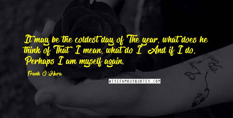 Frank O'Hara Quotes: It may be the coldest day of The year, what does he think of That? I mean, what do I? And if I do, Perhaps I am myself again.