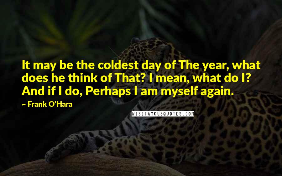 Frank O'Hara Quotes: It may be the coldest day of The year, what does he think of That? I mean, what do I? And if I do, Perhaps I am myself again.