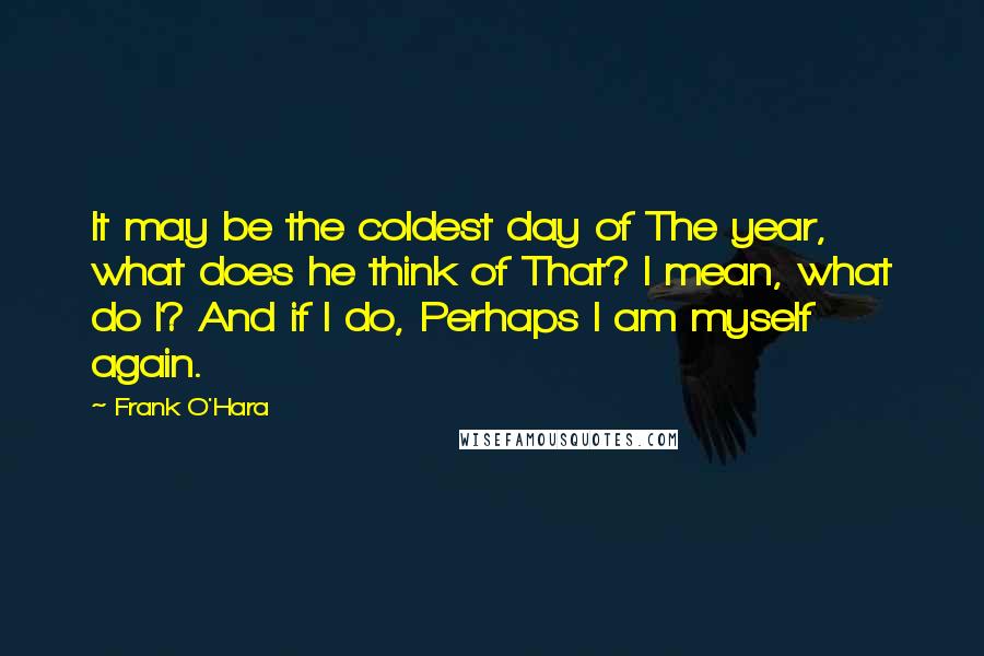 Frank O'Hara Quotes: It may be the coldest day of The year, what does he think of That? I mean, what do I? And if I do, Perhaps I am myself again.