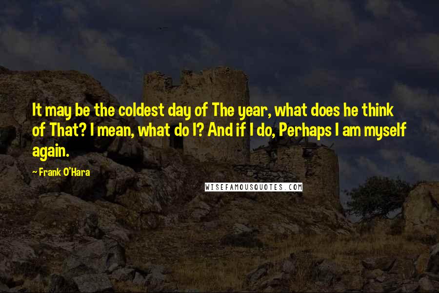 Frank O'Hara Quotes: It may be the coldest day of The year, what does he think of That? I mean, what do I? And if I do, Perhaps I am myself again.