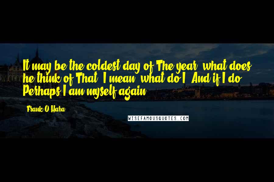 Frank O'Hara Quotes: It may be the coldest day of The year, what does he think of That? I mean, what do I? And if I do, Perhaps I am myself again.