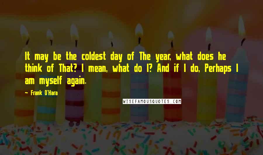 Frank O'Hara Quotes: It may be the coldest day of The year, what does he think of That? I mean, what do I? And if I do, Perhaps I am myself again.