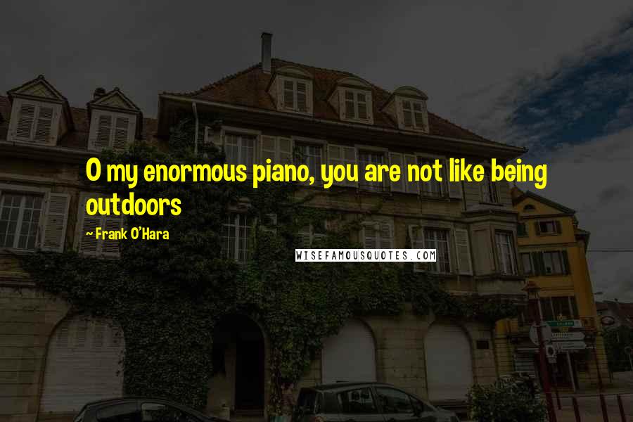 Frank O'Hara Quotes: O my enormous piano, you are not like being outdoors