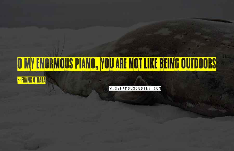 Frank O'Hara Quotes: O my enormous piano, you are not like being outdoors