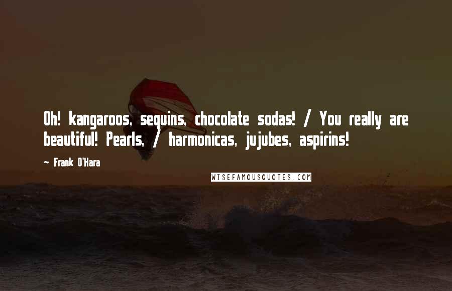 Frank O'Hara Quotes: Oh! kangaroos, sequins, chocolate sodas! / You really are beautiful! Pearls, / harmonicas, jujubes, aspirins!