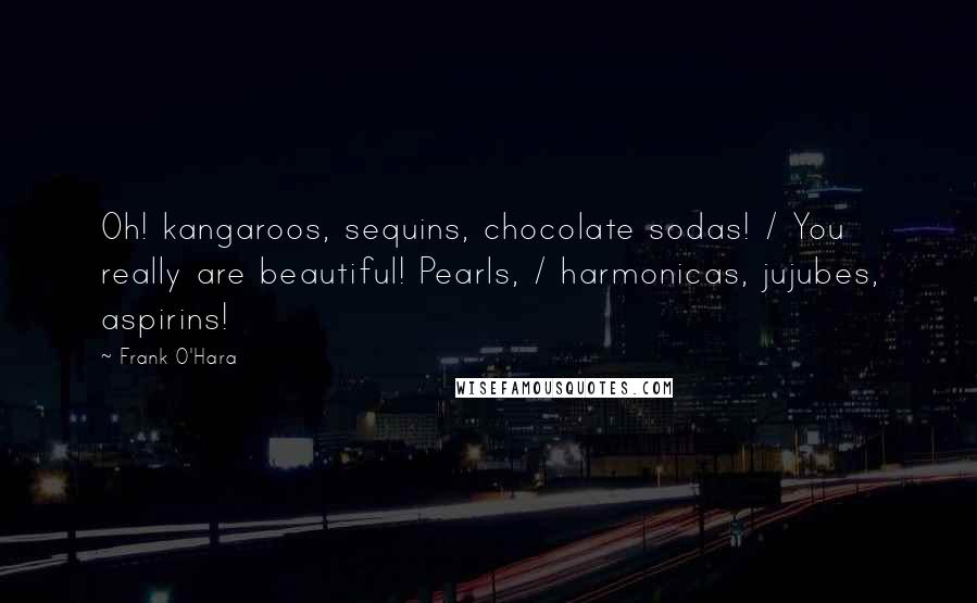 Frank O'Hara Quotes: Oh! kangaroos, sequins, chocolate sodas! / You really are beautiful! Pearls, / harmonicas, jujubes, aspirins!