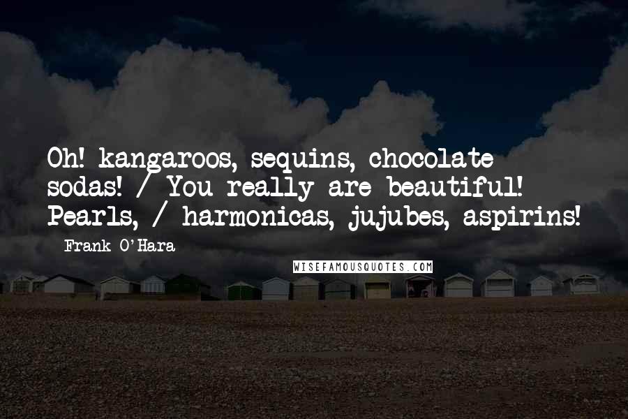 Frank O'Hara Quotes: Oh! kangaroos, sequins, chocolate sodas! / You really are beautiful! Pearls, / harmonicas, jujubes, aspirins!