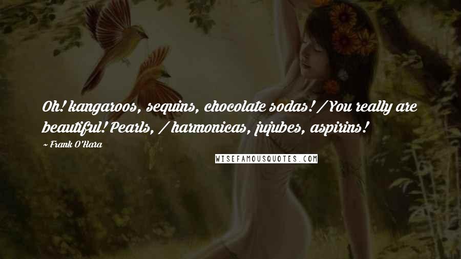 Frank O'Hara Quotes: Oh! kangaroos, sequins, chocolate sodas! / You really are beautiful! Pearls, / harmonicas, jujubes, aspirins!