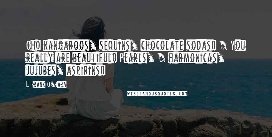 Frank O'Hara Quotes: Oh! kangaroos, sequins, chocolate sodas! / You really are beautiful! Pearls, / harmonicas, jujubes, aspirins!