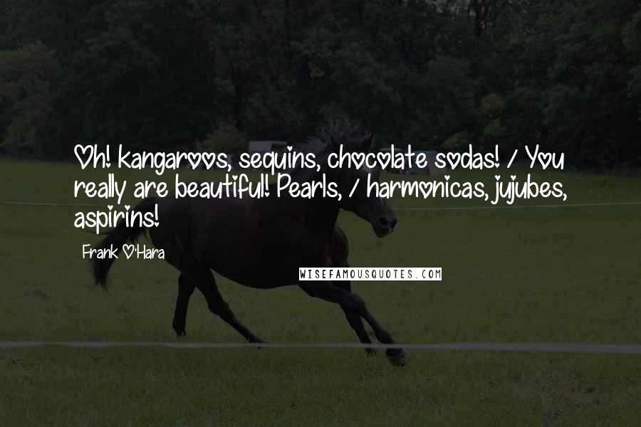 Frank O'Hara Quotes: Oh! kangaroos, sequins, chocolate sodas! / You really are beautiful! Pearls, / harmonicas, jujubes, aspirins!