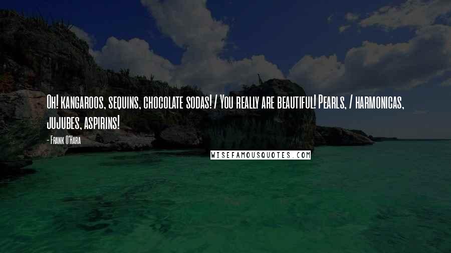 Frank O'Hara Quotes: Oh! kangaroos, sequins, chocolate sodas! / You really are beautiful! Pearls, / harmonicas, jujubes, aspirins!