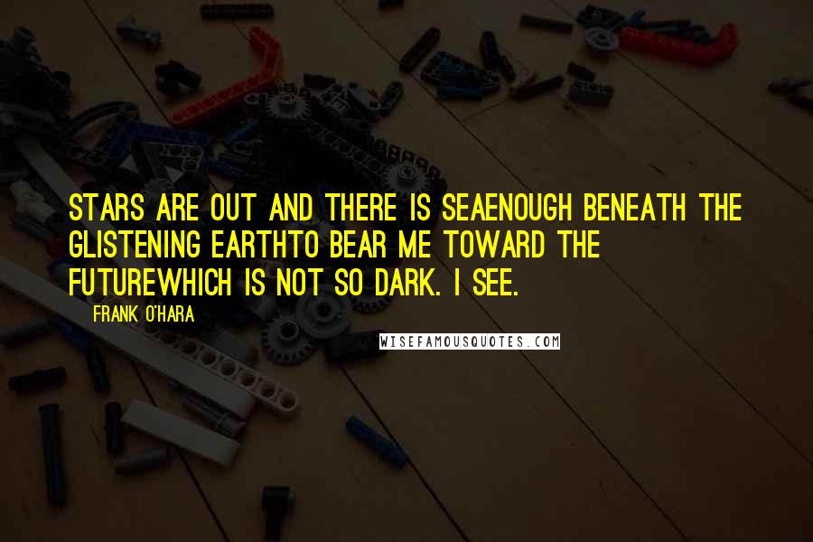 Frank O'Hara Quotes: Stars are out and there is seaenough beneath the glistening earthto bear me toward the futurewhich is not so dark. I see.