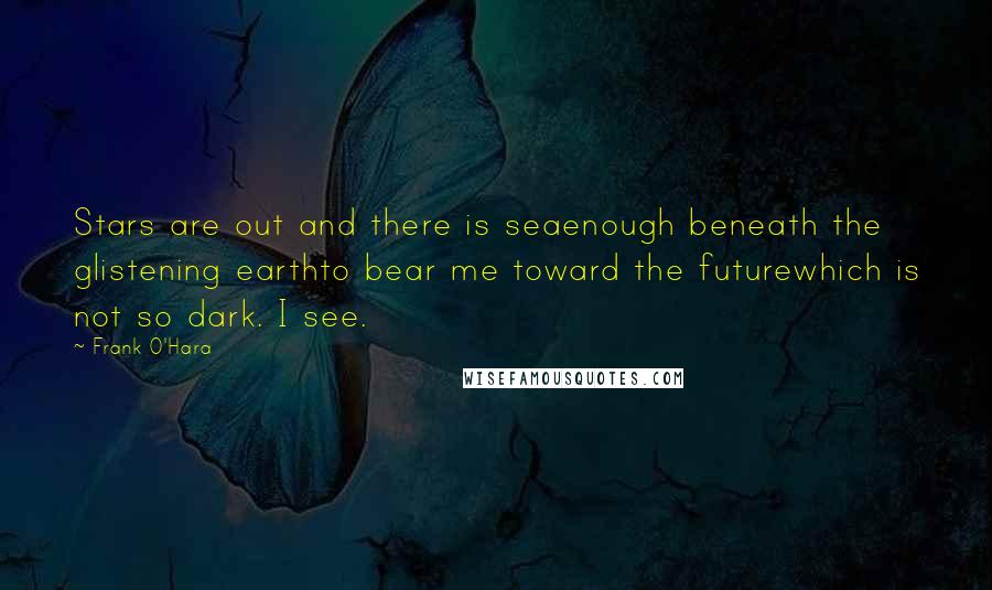 Frank O'Hara Quotes: Stars are out and there is seaenough beneath the glistening earthto bear me toward the futurewhich is not so dark. I see.