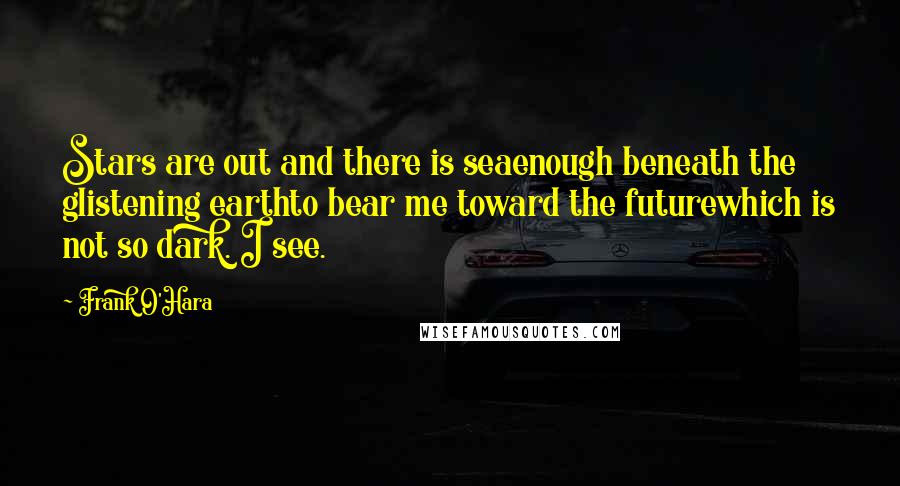 Frank O'Hara Quotes: Stars are out and there is seaenough beneath the glistening earthto bear me toward the futurewhich is not so dark. I see.