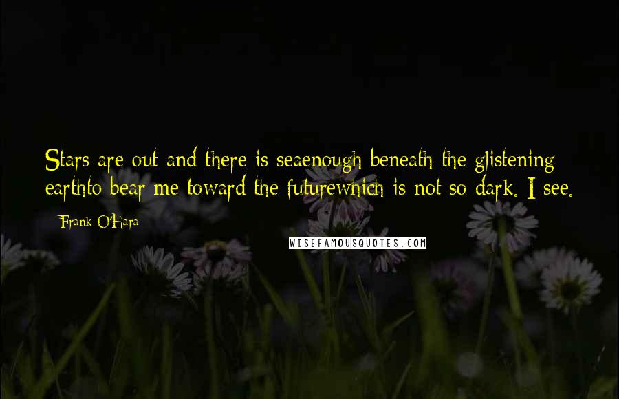 Frank O'Hara Quotes: Stars are out and there is seaenough beneath the glistening earthto bear me toward the futurewhich is not so dark. I see.