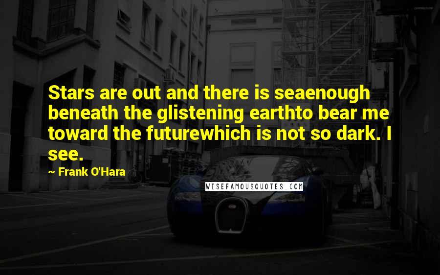 Frank O'Hara Quotes: Stars are out and there is seaenough beneath the glistening earthto bear me toward the futurewhich is not so dark. I see.