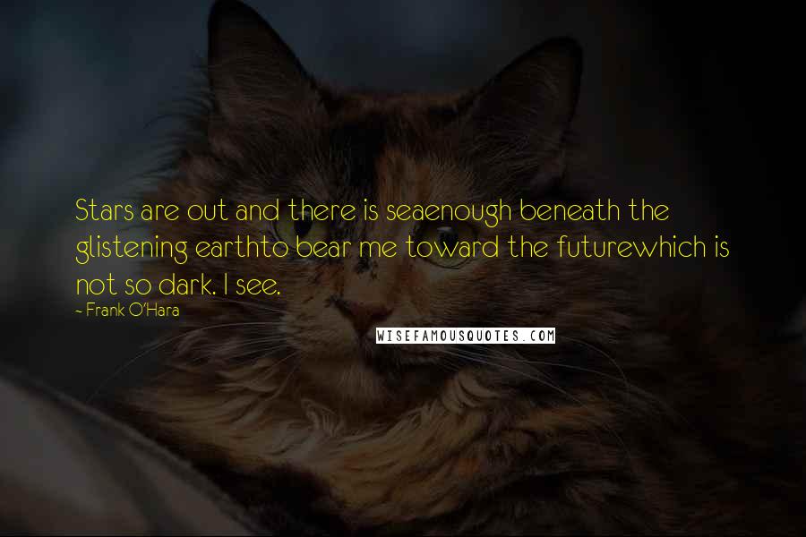 Frank O'Hara Quotes: Stars are out and there is seaenough beneath the glistening earthto bear me toward the futurewhich is not so dark. I see.