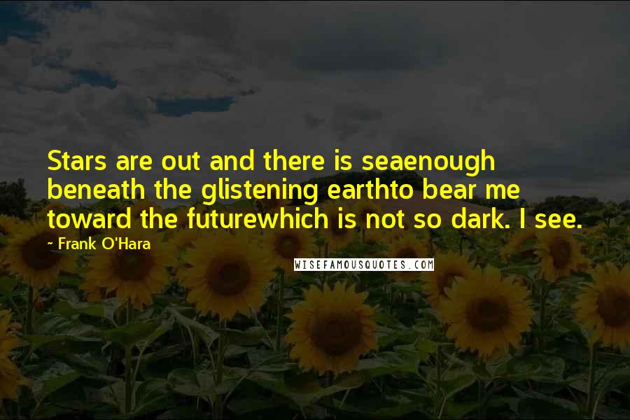 Frank O'Hara Quotes: Stars are out and there is seaenough beneath the glistening earthto bear me toward the futurewhich is not so dark. I see.