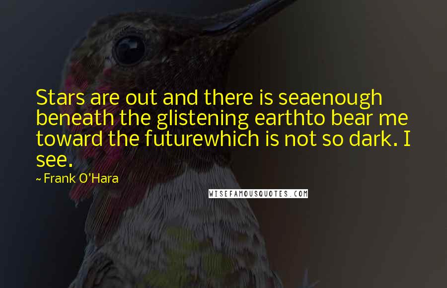 Frank O'Hara Quotes: Stars are out and there is seaenough beneath the glistening earthto bear me toward the futurewhich is not so dark. I see.