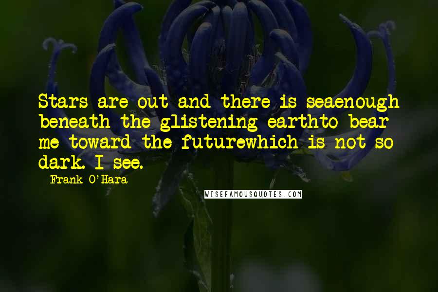 Frank O'Hara Quotes: Stars are out and there is seaenough beneath the glistening earthto bear me toward the futurewhich is not so dark. I see.