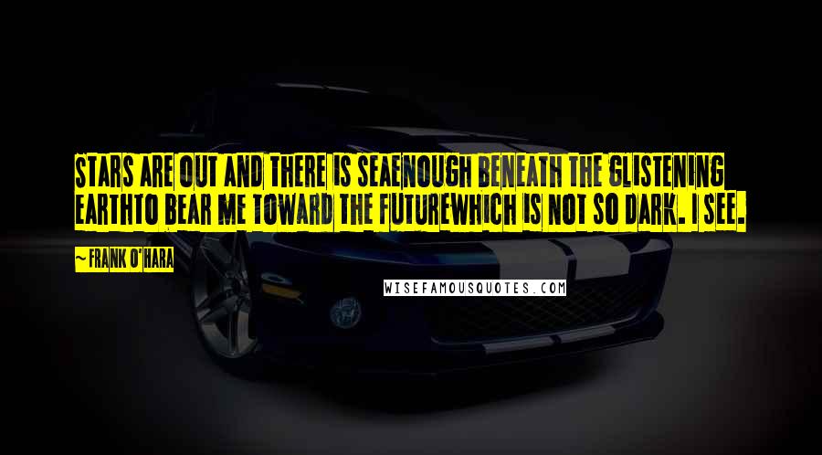 Frank O'Hara Quotes: Stars are out and there is seaenough beneath the glistening earthto bear me toward the futurewhich is not so dark. I see.