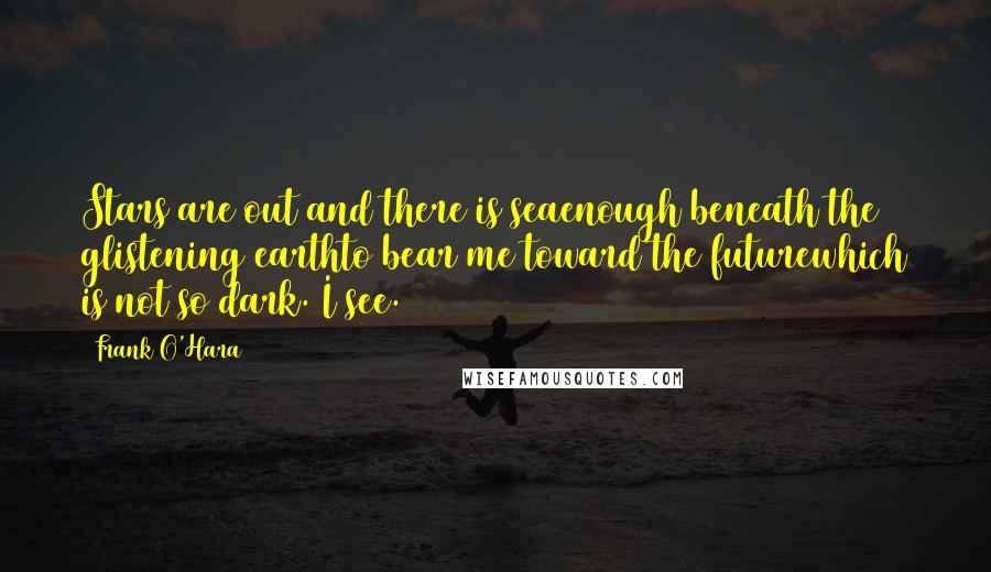 Frank O'Hara Quotes: Stars are out and there is seaenough beneath the glistening earthto bear me toward the futurewhich is not so dark. I see.