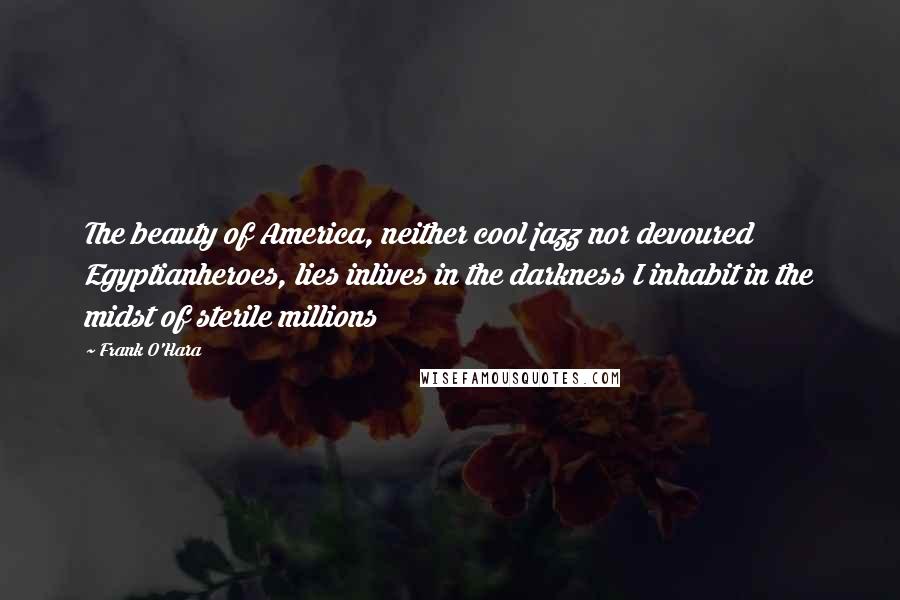 Frank O'Hara Quotes: The beauty of America, neither cool jazz nor devoured Egyptianheroes, lies inlives in the darkness I inhabit in the midst of sterile millions