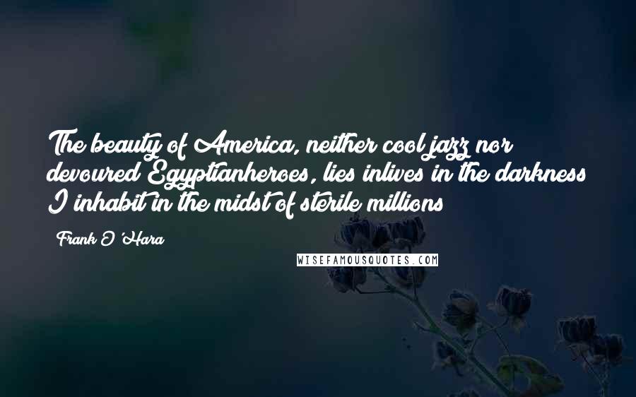 Frank O'Hara Quotes: The beauty of America, neither cool jazz nor devoured Egyptianheroes, lies inlives in the darkness I inhabit in the midst of sterile millions