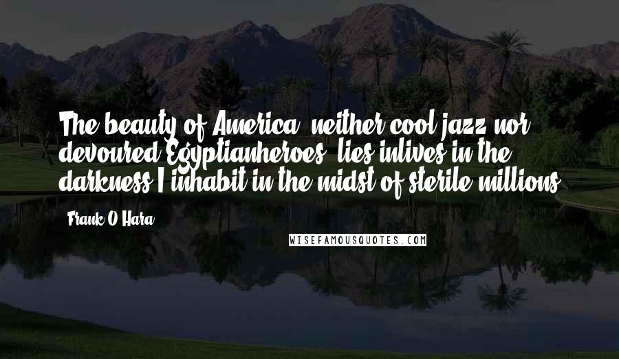 Frank O'Hara Quotes: The beauty of America, neither cool jazz nor devoured Egyptianheroes, lies inlives in the darkness I inhabit in the midst of sterile millions