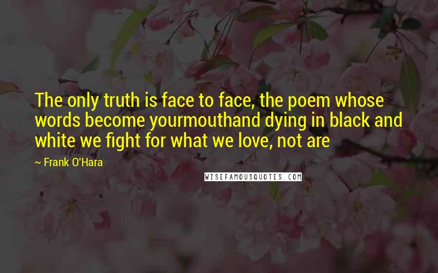 Frank O'Hara Quotes: The only truth is face to face, the poem whose words become yourmouthand dying in black and white we fight for what we love, not are