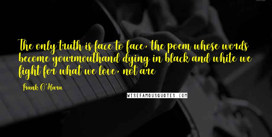 Frank O'Hara Quotes: The only truth is face to face, the poem whose words become yourmouthand dying in black and white we fight for what we love, not are